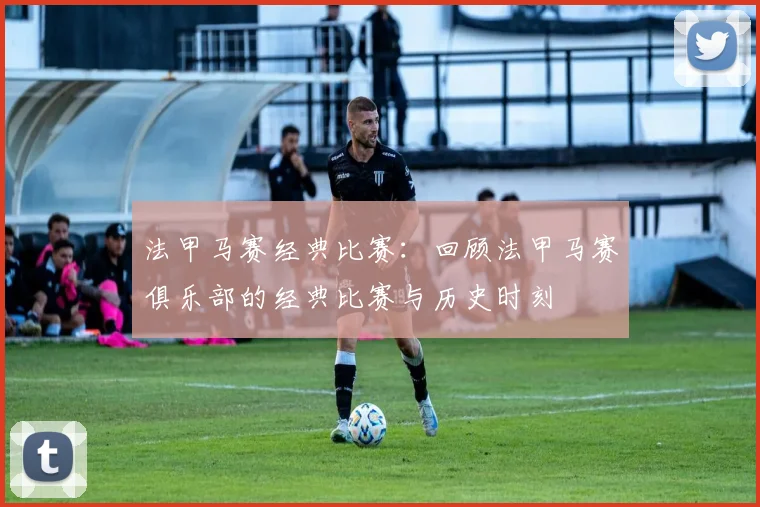 法甲马赛经典比赛：回顾法甲马赛俱乐部的经典比赛与历史时刻