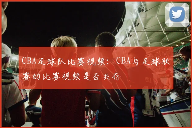CBA足球队比赛视频：CBA与足球联赛的比赛视频是否共存
