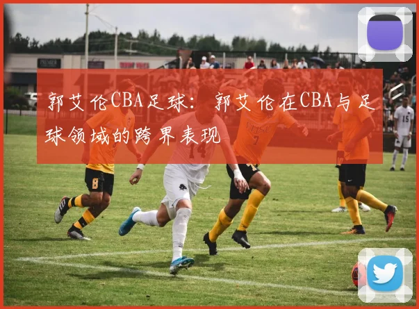 郭艾伦CBA足球：郭艾伦在CBA与足球领域的跨界表现