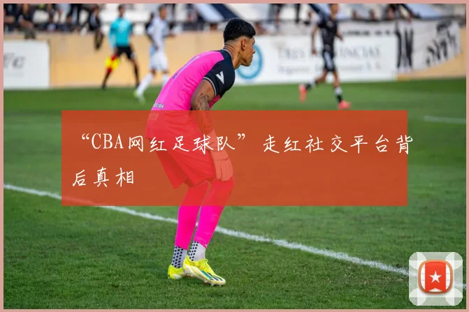 “CBA网红足球队”走红社交平台背后真相